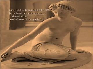 Para  ella …  la opacidad del  plomo Pecho frágil de pudor inocente… -duro desierto- donde el amor ha de agonizar. 