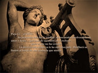 Para  él  - el  oro - Su anatomía toda ha de estallar, en bocanadas irrefrenables de amor y deseo… que han  de sucumbir en el rechazo … – para el que no fue creado- La derrota más ardua ya le ha sido otorgada.  Desfilará su ilusión al borde de una ausencia que mutila. 