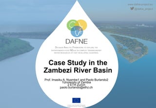 www.dafne-project.eu
@dafne_project
DECISION ANALYTIC FRAMEWORK TO EXPLORE THE
WATER-ENERGY-FOOD NEXUS IN COMPLEX TRANSBOUNDARY
WATER RESOURCES OF FAST DEVELOPING COUNTRIES.
Funded under the H2020 Framework
Programme of the EU, GA No. 690268
Case Study in the
Zambezi River Basin
Prof. Imasiku A. Nyambe1 and Paolo Burlando2
1University of Zambia
2 ETH Zurich
paolo.burlando@ethz.ch
 