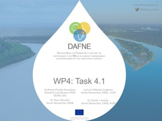 www.dafne-project.eu
@dafne_project
DECISION ANALYTIC FRAMEWORK TO EXPLORE THE
WATER-ENERGY-FOOD NEXUS IN COMPLEX TRANSBOUNDARY
WATER RESOURCES OF FAST DEVELOPING COUNTRIES.
Funded under the H2020 Framework
Programme of the EU, GA No. 690268
WP4: Task 4.1
Professor Phoebe Koundouri
Research Coordinator ICRE8
(AUEB, LSE)
Dr. Ebun Akinsete
Senior Researcher, ICRE8
Lecturer Nikolaos Englezos,
Senior Researcher, ICRE8 , UniPi
Dr. Xanthi I. Kartala,
Senior Researcher, ICRE8, AUEB
 