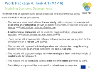 Modelling Economic Developments
12
Work Package 4: Task 4.1 (M1-16)
The modelling of economic and social processes and environmental policy
under the W-E-F nexus perspective.
o The sectors associated with each case study, will correspond to a model with
economic characteristics of such as total employment, production output of the
energy and food sectors, volume of water use.
o Environmental indicators will be used, for example lack of urban water
supplies, and lack of access to clean water (WP2).
o Each model will accommodate different relevant scenarios, as required for the
development of a robust DAF (WP5).
o The models will capture the interdependencies between two neighbouring,
possibly different, economies that share the same resource.
o The models will support changes in the technological level and the principle of
sustainable development.
o The models will be validated against data and indicators provided by WP2.
o Sensitivity analysis will be also used for robustness assessment.
 