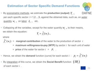 Estimation of Sector Specific Demand Functions
• By econometric methods, we estimate the production (output)
per each specific sector i = 1,2…,5, against the obtained data, such as, on water
quantity on labor etc.
• Collapsing all the variables, except for the water quantity to their means,
we obtain the equation:
where
= marginal contribution of the water to the production of sector i
= maximum willingness-to-pay (WTP) by sector i for each unit of water
= price of the water for sector i = .
• Hence, we obtain the demand function (curve) for each sector i :
• By integration of this curve, we obtain the Social Benefit function
of each sector i .
23
,iY
,iw ,iL
ˆ ( ) ,i i iY f w
ˆ ( )i if w
ip
ˆ ( )i i ip f w
,iw
 iSB
 