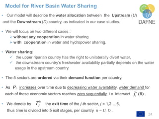 24
• Our model will describe the water allocation between the Upstream (U)
and the Downstream (D) country, as indicated in our case studies.
• We will focus on two different cases :
➢ without any cooperation in water sharing
➢ with cooperation in water and hydropower sharing.
• Water sharing:
✓ the upper riparian country has the right to unilaterally divert water,
✓ the downstream country’s freshwater availability partially depends on the water
usage in the upstream country.
• The 5 sectors are ordered via their demand function per country.
• As increases over time due to decreasing water availability, water demand for
each of these economic sectors reaches zero sequentially, i.e. intersect
• We denote by the exit time of the j-th sector, j = 1,2…,5,
thus time is divided into 5 exit stages, per country h = U, D .
Model for River Basin Water Sharing
ip
h
jT
ˆ (0) .if 
 