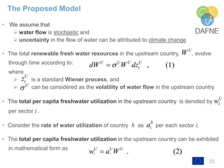 25
• We assume that
➢ water flow is stochastic and
➢ uncertainty in the flow of water can be attributed to climate change
• The total renewable fresh water resources in the upstream country, , evolve
through time according to:
where
➢ is a standard Wiener process, and
➢ can be considered as the volatility of water flow in the upstream country.
• The total per capita freshwater utilization in the upstream country is denoted by
per sector i .
• Consider the rate of water utilization of country h as per each sector i.
• The total per capita freshwater utilization in the upstream country can be exhibited
in mathematical form as
The Proposed Model
U
W
, (1)U U U U
tdW W dz
U
tz
U

U
iw
h
ia
. (2)i i
U U U
w a W
, (1)U U U U
tdW W dz
 