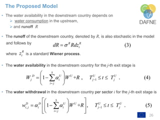 26
• The water availability in the downstream country depends on
➢ water consumption in the upstream,
➢ and runoff R
• The runoff of the downstream country, denoted by R, is also stochastic in the model
and follows by
where is a standard Wiener process.
• The water availability in the downstream country for the j-th exit stage is
• The water withdrawal in the downstream country per sector i for the j-th exit stage is
The Proposed Model
5
11 + , . (4)D U U U U
j i j j
i j
W W R T t T 

 
    
 

(3)R R
tdR Rdz
R
tz
5
, 11 + , . (5)D D U U U U
i j i i j j
i j
w W R T t T  

  
     
   

 