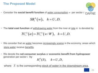 28
• Consider the social benefit function of water consumption w per sector i :
• The total cost function of withdrawing water from the river at rate α is denoted by
• We consider that as water becomes increasingly scarce in the economy, areas which
store water receive benefits.
• We denote the net consumer surplus or economic benefit from hydropower
generation per sector i by
where S is the corresponding stock of water in the downstream area.
The Proposed Model
 , , .h
iSB w h U D
   / , , .h h
i iTC TC w W h U D  
( ), , ,h
iH S h U D
 