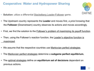 32
• Solution: utilize a differential Stackelberg Leader-Follower game.
• The Upstream country represents the Leader and moves first, a priori knowing that
the Follower (Downstream) country observes its actions and moves accordingly.
• First, we find the solution to the Follower’s problem of maximizing its payoff function.
• Then, using the Follower’s reaction function, the Leader’s objective function is
maximized.
• We assume that the respective countries use Markovian perfect strategies.
• The Markovian perfect strategies determine a subgame perfect equilibrium.
• The optimal strategies define an equilibrium set of decisions dependent on
previous actions.
Cooperative: Water and Hydropower Sharing
 