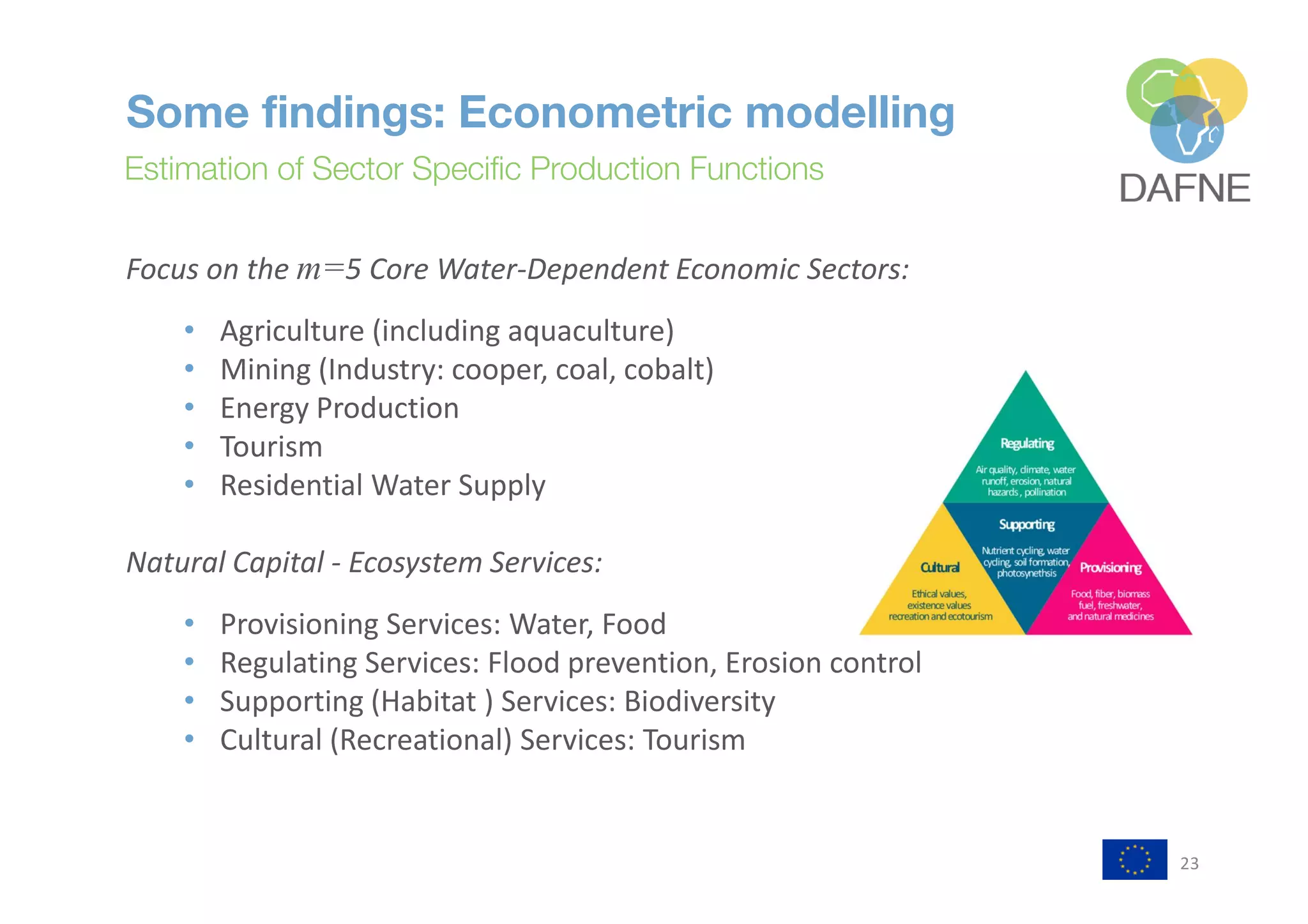 23
Some findings: Econometric modelling
Estimation of Sector Specific Production Functions
25
Case Study: Omo Turkana Basin
Estimation of Sector Specific Production Functions
Focus on the m=5 Core Water-Dependent Economic Sectors:
• Agriculture (including aquaculture)
• Mining (Industry: cooper, coal, cobalt)
• Energy Production
• Tourism
• Residential Water Supply
Natural Capital - Ecosystem Services:
• Provisioning Services: Water, Food
• Regulating Services: Flood prevention, Erosion control
• Supporting (Habitat ) Services: Biodiversity
• Cultural (Recreational) Services: Tourism
 
