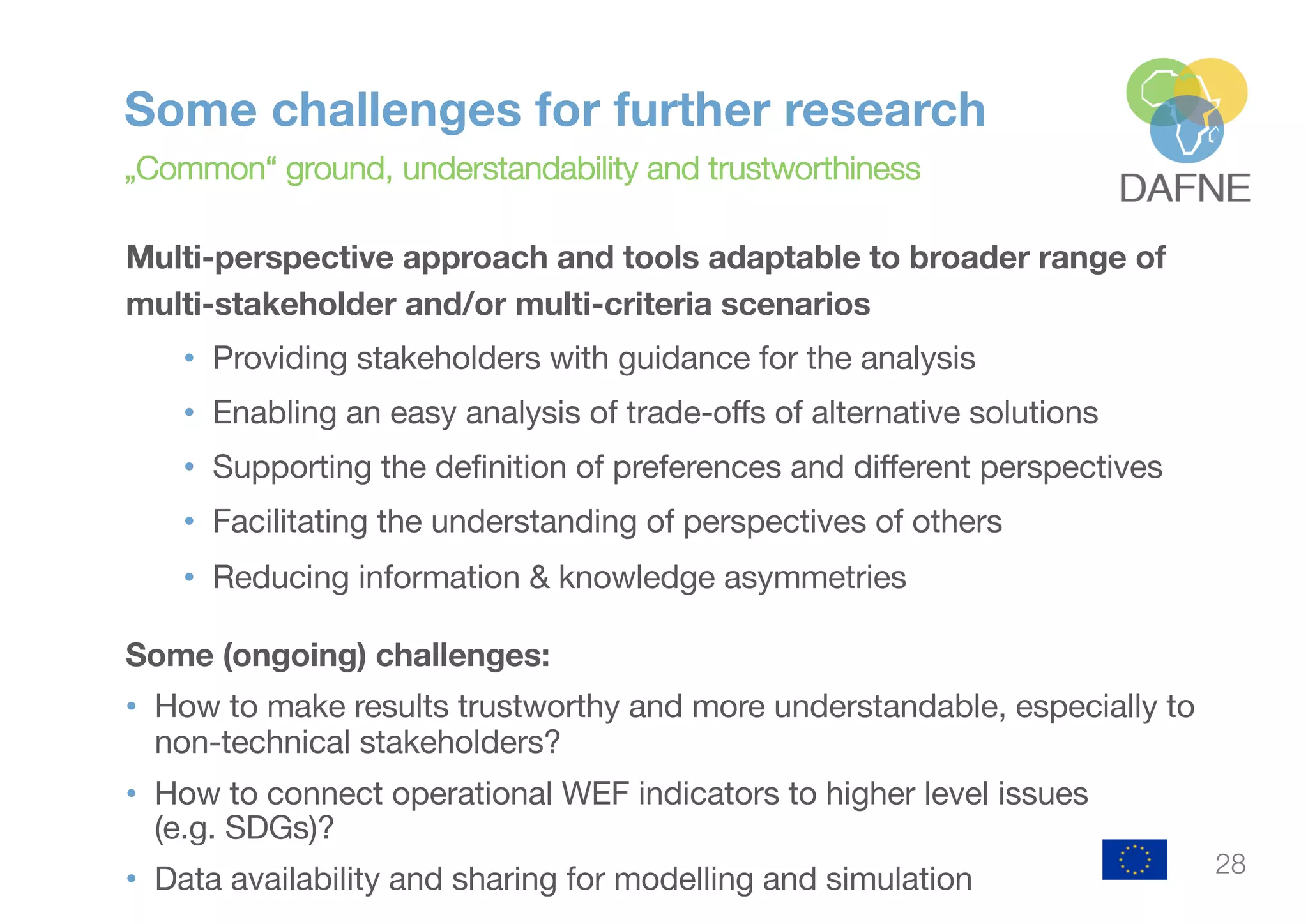 Some challenges for further research
„Common“ ground, understandability and trustworthiness
Multi-perspective approach and tools adaptable to broader range of
multi-stakeholder and/or multi-criteria scenarios
• Providing stakeholders with guidance for the analysis
• Enabling an easy analysis of trade-offs of alternative solutions
• Supporting the definition of preferences and different perspectives
• Facilitating the understanding of perspectives of others
• Reducing information & knowledge asymmetries
Some (ongoing) challenges:
• How to make results trustworthy and more understandable, especially to
non-technical stakeholders?
• How to connect operational WEF indicators to higher level issues
(e.g. SDGs)?
• Data availability and sharing for modelling and simulation
28
 