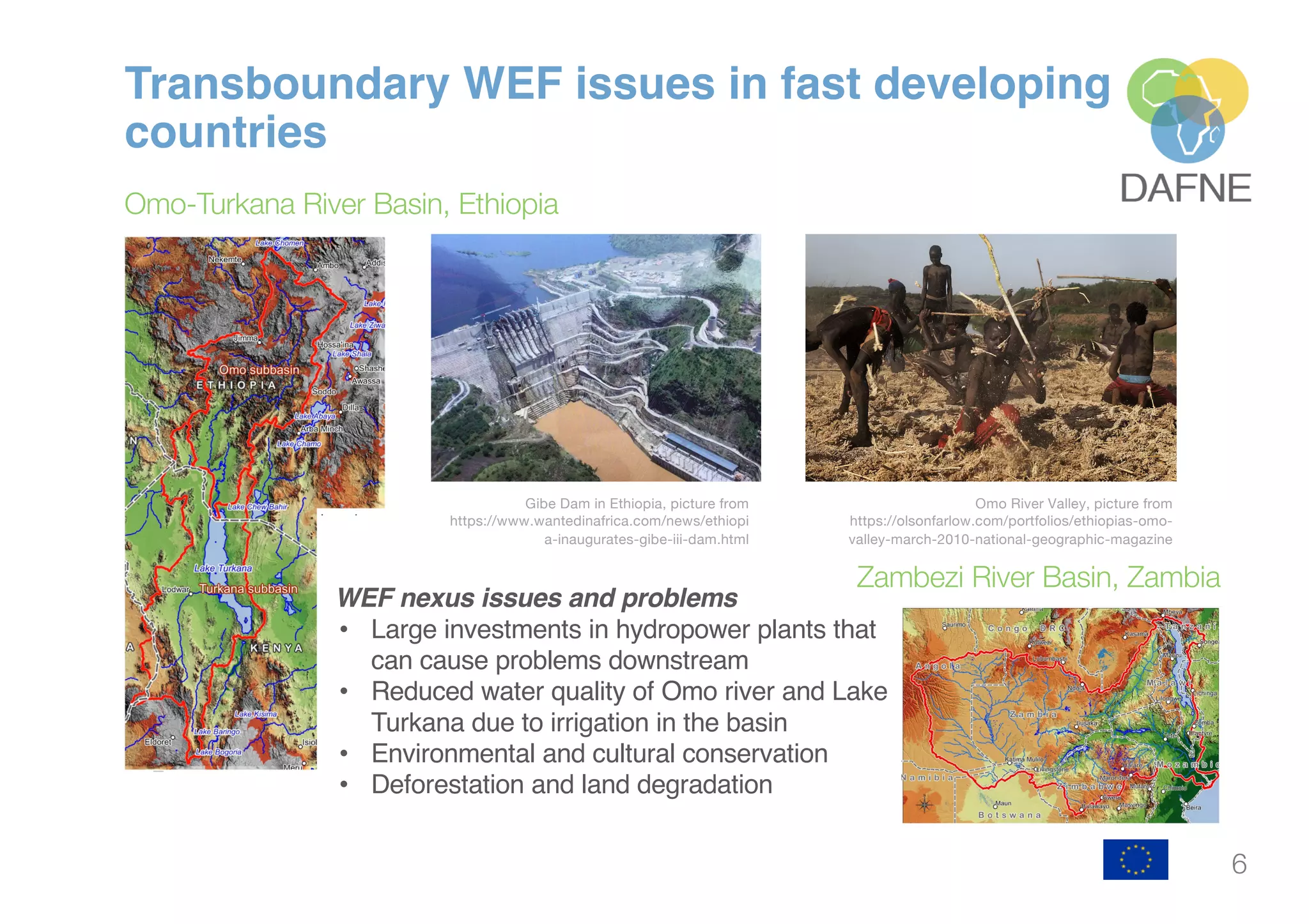 6
Transboundary WEF issues in fast developing
countries
Omo-Turkana River Basin, Ethiopia
WEF nexus issues and problems
• Large investments in hydropower plants that
can cause problems downstream
• Reduced water quality of Omo river and Lake
Turkana due to irrigation in the basin
• Environmental and cultural conservation
• Deforestation and land degradation
Gibe Dam in Ethiopia, picture from
https://www.wantedinafrica.com/news/ethiopi
a-inaugurates-gibe-iii-dam.html
Omo River Valley, picture from
https://olsonfarlow.com/portfolios/ethiopias-omo-
valley-march-2010-national-geographic-magazine
Zambezi River Basin, Zambia
 