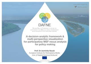 www.dafne-project.eu
@dafne_project
DECISION ANALYTIC FRAMEWORK TO EXPLORE THE
WATER-ENERGY-FOOD NEXUS IN COMPLEX TRANSBOUNDARY
WATER RESOURCES OF FAST DEVELOPING COUNTRIES.
Funded under the H2020 Framework
Programme of the EU, GA No. 690268
A decision-analytic framework &
multi-perspective visualization
for participatory WEF nexus analysis
for policy making
Prof. Dr Jasminko Novak
European Institute for Participatory Media
Univ. of Applied Sciences Stralsund
 