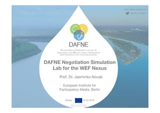 www.dafne-project.eu
@dafne_project
DECISION ANALYTIC FRAMEWORK TO EXPLORE THE 
WATER-ENERGY-FOOD NEXUS IN COMPLEX TRANSBOUNDARY
WATER RESOURCES OF FAST DEVELOPING COUNTRIES.
Funded under the H2020 Framework
Programme of the EU, GA No. 690268
DAFNE Negotiation Simulation
Lab for the WEF Nexus  
 
Prof. Dr. Jasminko Novak 
 
European Institute for  
Participatory Media, Berlin
Athens 16.03.2018
 