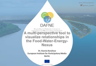 www.dafne-project.eu
@dafne_project
DECISION ANALYTIC FRAMEWORK TO EXPLORE THE
WATER-ENERGY-FOOD NEXUS IN COMPLEX TRANSBOUNDARY
WATER RESOURCES OF FAST DEVELOPING COUNTRIES.
Funded under the H2020 Framework
Programme of the EU, GA No. 690268
A multi-perspective tool to
visualize relationships in
the Food-Water-Energy-
Nexus
Dr. Ksenia Koroleva
European Institute for Participatory Media
Berlin
 