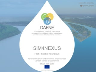 www.dafne-project.eu
@dafne_project
DECISION ANALYTIC FRAMEWORK TO EXPLORE THE
WATER-ENERGY-FOOD NEXUS IN COMPLEX TRANSBOUNDARY
WATER RESOURCES OF FAST DEVELOPING COUNTRIES.
Funded under the H2020 Framework
Programme of the EU, GA No. 690268
SIM4NEXUS
Prof Phoebe Koundouri
Athens University of Economics and Business
London School of Economics
March 16th 2018
 