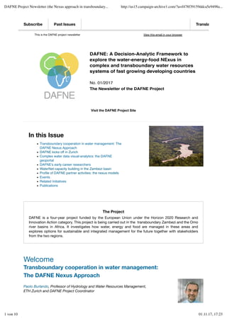 This is the DAFNE project newsletter
 
View this email in your browser
In this Issue
Transboundary cooperation in water management: The
DAFNE Nexus Approach
DAFNE kicks off in Zurich
Complex water data visual-analytics: the DAFNE
geoportal
DAFNE's early career researchers
WaterNet capacity building in the Zambezi basin
Proﬁle of DAFNE partner activities: the nexus models
Events
Related Initiatives
Publications
The Project
DAFNE is a four-year project funded by the European Union under the Horizon 2020 Research and
Innovation Action category. This project is being carried out in the  transboundary Zambezi and the Omo
river basins in Africa. It investigates how water, energy and food are managed in these areas and
explores options for sustainable and integrated management for the future together with stakeholders
from the two regions.
 
Welcome
Transboundary cooperation in water management:
The DAFNE Nexus Approach
Paolo Burlando, Professor of Hydrology and Water Resources Management,
ETH Zurich and DAFNE Project Coordinator
Visit the DAFNE Project Site
Subscribe Past Issues Translate
DAFNE: A Decision-Analytic Framework to
explore the water-energy-food NExus in
complex and transboundary water resources
systems of fast growing developing countries
No. 01/2017
The Newsletter of the DAFNE Project
DAFNE Project Newsletter (the Nexus approach in transboundary... http://us15.campaign-archive1.com/?u=f478f39159ddca5e9498a...
1 von 10 01.11.17, 17:23
 