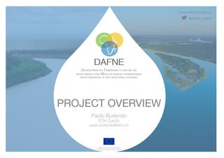 www.dafne-project.eu
@dafne_project
DECISION ANALYTIC FRAMEWORK TO EXPLORE THE
WATER-ENERGY-FOOD NEXUS IN COMPLEX TRANSBOUNDARY
WATER RESOURCES OF FAST DEVELOPING COUNTRIES.
Funded under the H2020 Framework
Programme of the EU, GA No. 690268
PROJECT OVERVIEW
Paolo Burlando
ETH Zurich
paolo.burlando@ethz.ch
 