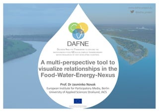 www.dafne-project.eu
@dafne_project
DECISION ANALYTIC FRAMEWORK TO EXPLORE THE
WATER-ENERGY-FOOD NEXUS IN COMPLEX TRANSBOUNDARY
WATER RESOURCES OF FAST DEVELOPING COUNTRIES.
Funded under the H2020 Framework
Programme of the EU, GA No. 690268
A multi-perspective tool to
visualize relationships in the
Food-Water-Energy-Nexus
Prof. Dr Jasminko Novak
European Institute for Participatory Media, Berlin
University of Applied Sciences Stralsund, IACS
 