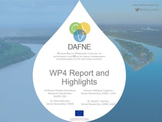 www.dafne-project.eu
@dafne_project
DECISION ANALYTIC FRAMEWORK TO EXPLORE THE
WATER-ENERGY-FOOD NEXUS IN COMPLEX TRANSBOUNDARY
WATER RESOURCES OF FAST DEVELOPING COUNTRIES.
Funded under the H2020 Framework
Programme of the EU, GA No. 690268
WP4 Report and
Highlights
Professor Phoebe Koundouri
Research Coordinator
(AUEB, LSE)
Dr. Ebun Akinsete
Senior Researcher, ICRE8
Lecturer Nikolaos Englezos,
Senior Researcher, ICRE8 , UniPi
Dr. Xanthi I. Kartala,
Senior Researcher, ICRE8, AUEB
 