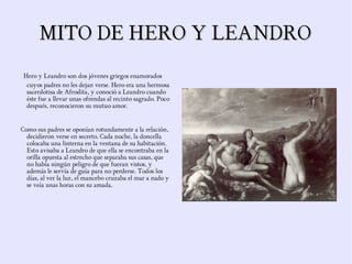MITO DE HERO Y LEANDRO
 Hero y Leandro son dos jóvenes griegos enamorados
  cuyos padres no les dejan verse. Hero era una hermosa
  sacerdotisa de Afrodita, y conoció a Leandro cuando
  éste fue a llevar unas ofrendas al recinto sagrado. Poco
  después, reconocieron su mutuo amor.


Como sus padres se oponían rotundamente a la relación,
  decidieron verse en secreto. Cada noche, la doncella
  colocaba una linterna en la ventana de su habitación.
  Esto avisaba a Leandro de que ella se encontraba en la
  orilla opuesta al estrecho que separaba sus casas, que
  no había ningún peligro de que fueran vistos, y
  además le servía de guía para no perderse. Todos los
  días, al ver la luz, el mancebo cruzaba el mar a nado y
  se veía unas horas con su amada.
 