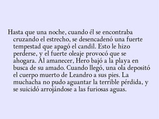 Hasta que una noche, cuando él se encontraba
 cruzando el estrecho, se desencadenó una fuerte
 tempestad que apagó el candil. Esto le hizo
 perderse, y el fuerte oleaje provocó que se
 ahogara. Al amanecer, Hero bajó a la playa en
 busca de su amado. Cuando llegó, una ola depositó
 el cuerpo muerto de Leandro a sus pies. La
 muchacha no pudo aguantar la terrible pérdida, y
 se suicidó arrojándose a las furiosas aguas.
 
