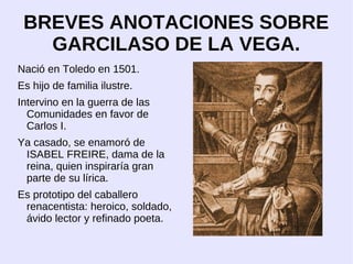 BREVES ANOTACIONES SOBRE
   GARCILASO DE LA VEGA.
Nació en Toledo en 1501.
Es hijo de familia ilustre.
Intervino en la guerra de las
  Comunidades en favor de
  Carlos I.
Ya casado, se enamoró de
 ISABEL FREIRE, dama de la
 reina, quien inspiraría gran
 parte de su lírica.
Es prototipo del caballero
 renacentista: heroico, soldado,
 ávido lector y refinado poeta.
 
