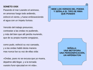SONETO XXIX
Pasando el mar Leandro el animoso,         MIDE LOS VERSOS DEL POEMA
                                             Y SEÑALA EL TIPO DE RIMA
en amoroso fuego todo ardiendo,                    QUE POSEEN
esforzó el viento, y fuese embraveciendo
el agua con un ímpetu furioso.


Vencido del trabajo presuroso,
contrastar a las ondas no pudiendo,
y más del bien que allí perdía muriendo,
que de su propia muerte congojoso,


como pudo, esforzó su voz cansada,
y a las ondas habló desta manera                       SEÑALA:
                                                    UNA METÁFORA
mas nunca fue su voz de ellas oída:
                                                 UNA PERSONIFICACIÓN,
                                                    UN HIPÉRBATON
«Ondas, pues no se excusa que yo muera,
dejadme allá llegar, y a la tornada
vuestro furor ejecutad en mi vida».
 