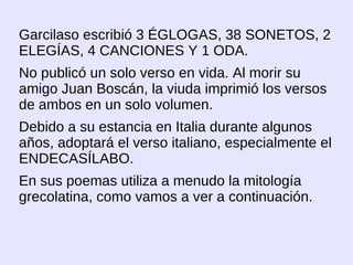 Garcilaso escribió 3 ÉGLOGAS, 38 SONETOS, 2
ELEGÍAS, 4 CANCIONES Y 1 ODA.
No publicó un solo verso en vida. Al morir su
amigo Juan Boscán, la viuda imprimió los versos
de ambos en un solo volumen.
Debido a su estancia en Italia durante algunos
años, adoptará el verso italiano, especialmente el
ENDECASÍLABO.
En sus poemas utiliza a menudo la mitología
grecolatina, como vamos a ver a continuación.
 