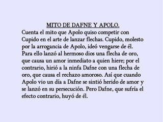 MITO DE DAFNE Y APOLO.
Cuenta el mito que Apolo quiso competir con
Cupido en el arte de lanzar flechas. Cupido, molesto
por la arrogancia de Apolo, ideó vengarse de él.
Para ello lanzó al hermoso dios una flecha de oro,
que causa un amor inmediato a quien hiere; por el
contrario, hirió a la ninfa Dafne con una flecha de
oro, que causa el rechazo amoroso. Así que cuando
Apolo vio un día a Dafne se sintió herido de amor y
se lanzó en su persecución. Pero Dafne, que sufría el
efecto contrario, huyó de él.
 