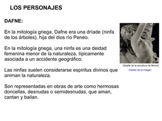 LOS PERSONAJES

DAFNE:

En la mitología griega, Dafne era una dríade (ninfa
de los árboles), hija del dios río Peneo.

En la mitología griega, una ninfa es una deidad
femenina menor de la naturaleza, típicamente
asociada a un accidente geográfico.
                                                       Detalle de la escultura de Bernini

Las ninfas suelen considerarse espíritus divinos que        Crédito de la imagen

animan la naturaleza.

Son representadas en obras de arte como hermosas
doncellas, desnudas o semidesnudas, que aman,
cantan y bailan.
 