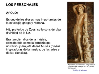 LOS PERSONAJES

APOLO:

Es uno de los dioses más importantes de
la mitología griega y romana.

Hijo preferido de Zeus, se le consideraba
divinidad de la luz.

Era también dios de la música,
considerada como la armonía del
universo; y era jefe de las Musas (diosas
inspiradoras de la música, de las artes y
de las ciencias).


                                            Apolo Licio, copia romana antigua de un
                                            original griego del siglo IV a. C. (Museo
                                            del Louvre)
                                                     Crédito de la imagen
 