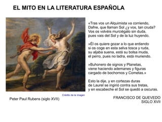 EL MITO EN LA LITERATURA ESPAÑOLA

                                                        «Tras vos un Alquimista va corriendo,
                                                        Dafne, que llaman Sol ¿y vos, tan cruda?
                                                        Vos os volvéis murciégalo sin duda,
                                                        pues vais del Sol y de la luz huyendo.

                                                        »Él os quiere gozar a lo que entiendo
                                                        si os coge en esta selva tosca y ruda,
                                                        su aljaba suena, está su bolsa muda,
                                                        el perro, pues no ladra, está muriendo.

                                                        »Buhonero de signos y Planetas,
                                                        viene haciendo ademanes y figuras
                                                        cargado de bochornos y Cometas.»

                                                        Esto la dije, y en cortezas duras
                                                        de Laurel se ingirió contra sus tretas,
                                                        y en escabeche el Sol se quedó a oscuras.
                                 Crédito de la imagen
Peter Paul Rubens (siglo XVII)                                         FRANCISCO DE QUEVEDO
                                                                                   SIGLO XVII
 