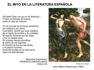 EL MITO EN LA LITERATURA ESPAÑOLA


¡Sé árbol! (Dijo una voz en la distancia.)
Y hubo un torrente de luceros
sobre el cielo sin mancha.

Yo me incrusté en el chopo centenario
con tristeza y con ansia.
Cual Dafne varonil que huye miedosa
de un Apolo de sombra y de nostalgia.
Mi espíritu fundiose con las hojas
y fue mi sangre savia.
En untuosa resina convirtiose
la fuente de mis lágrimas.
El corazón se fue con las raíces,
y mi pasión humana,
haciendo heridas en la ruda carne,
fugaz me abandonaba.


                       Manantial (fragmento),
                   FEDERICO GARCÍA LORCA
                                    SIGLO XX                          Crédito de la imagen

                                                John William Waterhouse (1908)
 