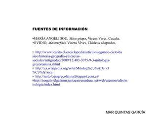 FUENTES DE INFORMACIÓN

●MARÍA ANGELIDOU; Mitos griegos, Vicens Vives, Cucaña.
●OVIDIO, Metamorfosis, Vicens Vives, Clásicos adaptados.




• http://www.icarito.cl/enciclopedia/articulo/segundo-ciclo-ba
sico/historia-geografia-yciencias-
sociales/antiguedad/2009/12/403-3075-9-3-mitologia-
grecoromana.shtml
• http://es.wikipedia.org/wiki/Mitolog%C3%ADa_cl
%C3%A1sica
• http://mitologiagrecolatina.blogspot.com.es/
•http://iesgabrielgalanm.juntaextremadura.net/web/atemon/udis/m
itologia/index.html




                                                MAR QUINTAS GARCÍA
 