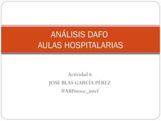 ANÁLISIS DAFO
AULAS HOSPITALARIAS
Actividad 6
JOSE BLAS GARCÍA PÉREZ
#ABPmooc_intef
 