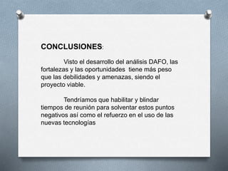 CONCLUSIONES:
Visto el desarrollo del análisis DAFO, las
fortalezas y las oportunidades tiene más peso
que las debilidades y amenazas, siendo el
proyecto viable.
Tendríamos que habilitar y blindar
tiempos de reunión para solventar estos puntos
negativos así como el refuerzo en el uso de las
nuevas tecnologías