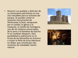 • Recorrer sus pueblos y disfrutar de
su interesante patrimonio es una
cita ineludible para el visitante del
parque. Se pueden visitar el
conjunto monumental de
Almonaster la Real, compuesto
por el castillo, la iglesia y la
mezquita, el castillo de Cortegana,
uno de los mejores conservados
de la zona o la fortaleza de Sancho
IV en Cumbres Mayores. Otra
posibilidad es adentrarse en la
Gruta de las Maravillas en Aracena
o visitar la Peña de Arias Montano
en Alájar, que constituyen dos
reclamos de indudable interés
natural.
 