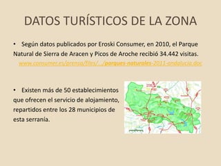DATOS TURÍSTICOS DE LA ZONA
• Según datos publicados por Eroski Consumer, en 2010, el Parque
Natural de Sierra de Aracen y Picos de Aroche recibió 34.442 visitas.
www.consumer.es/prensa/files/.../parques-naturales-2011-andalucia.doc
• Existen más de 50 establecimientos
que ofrecen el servicio de alojamiento,
repartidos entre los 28 municipios de
esta serranía.
 