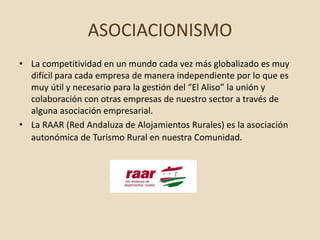 ASOCIACIONISMO
• La competitividad en un mundo cada vez más globalizado es muy
difícil para cada empresa de manera independiente por lo que es
muy útil y necesario para la gestión del “El Aliso” la unión y
colaboración con otras empresas de nuestro sector a través de
alguna asociación empresarial.
• La RAAR (Red Andaluza de Alojamientos Rurales) es la asociación
autonómica de Turismo Rural en nuestra Comunidad.
 