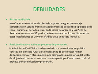 DEBILIDADES
• Piscina inutilizable.
No ofrecer este servicio a la clientela supone una gran desventaja
competitiva en verano frente a establecimientos de idéntica tipología de la
zona. Durante el período estival en la Sierra de Aracena y los Picos de
Aroche se superan los 35 grados de temperatura por lo que disponer de
estas instalaciones es un valor añadido ante un turista indeciso.
• Participación poco activa en procesos de promoción.
La Administración Pública ha desarrollado sus actuaciones en política
turística en el medio rural y los empresarios de este sector no han
destacado como en otros ámbito, por ejemplo los empresarios del sector
de alojamiento en zonas costeras con una participación activa en todo el
proceso de comunicación y promoción.
 