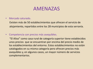 AMENAZAS
• Mercado saturado.
Existen más de 50 establecimientos que ofrecen el servicio de
alojamiento, repartidos entre los 28 municipios de esta serranía.
• Competencia con precios más asequibles.
“El Aliso” como casa rural de categoría superior tiene establecidos
unos precios que se encuentran por encima del precio medio de
los establecimientos del entorno. Estos establecimientos no están
catalogados en su misma categoría pero ofrecen precios más
asequibles y, en algunos casos, un mayor número de servicios
complementarios.
 