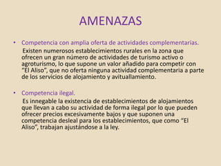 AMENAZAS
• Competencia con amplia oferta de actividades complementarias.
Existen numerosos establecimientos rurales en la zona que
ofrecen un gran número de actividades de turismo activo o
agroturismo, lo que supone un valor añadido para competir con
“El Aliso”, que no oferta ninguna actividad complementaria a parte
de los servicios de alojamiento y avituallamiento.
• Competencia ilegal.
Es innegable la existencia de establecimientos de alojamientos
que llevan a cabo su actividad de forma ilegal por lo que pueden
ofrecer precios excesivamente bajos y que suponen una
competencia desleal para los establecimientos, que como “El
Aliso”, trabajan ajustándose a la ley.
 