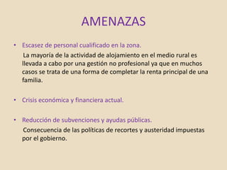 AMENAZAS
• Escasez de personal cualificado en la zona.
La mayoría de la actividad de alojamiento en el medio rural es
llevada a cabo por una gestión no profesional ya que en muchos
casos se trata de una forma de completar la renta principal de una
familia.
• Crisis económica y financiera actual.
• Reducción de subvenciones y ayudas públicas.
Consecuencia de las políticas de recortes y austeridad impuestas
por el gobierno.
 