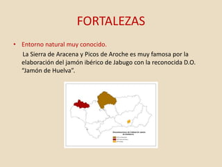 FORTALEZAS
• Entorno natural muy conocido.
La Sierra de Aracena y Picos de Aroche es muy famosa por la
elaboración del jamón ibérico de Jabugo con la reconocida D.O.
“Jamón de Huelva”.
 