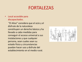 FORTALEZAS
• Local accesible para
discapacitados.
“El Aliso” considera que el ocio y el
disfrute de la naturaleza
constituyen un derecho básico y ha
llevado a cabo medidas para
conseguir el acceso universal a sus
instalaciones y que cualquier
persona, sean cuales sean su
estado físico y circunstancias
puedan hacer uso y disfrute del
establecimiento en el medio rural.
 