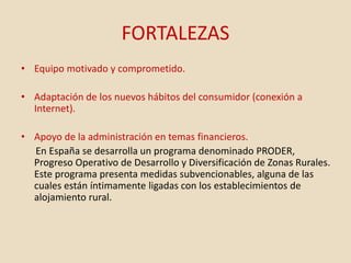 FORTALEZAS
• Equipo motivado y comprometido.
• Adaptación de los nuevos hábitos del consumidor (conexión a
Internet).
• Apoyo de la administración en temas financieros.
En España se desarrolla un programa denominado PRODER,
Progreso Operativo de Desarrollo y Diversificación de Zonas Rurales.
Este programa presenta medidas subvencionables, alguna de las
cuales están íntimamente ligadas con los establecimientos de
alojamiento rural.
 