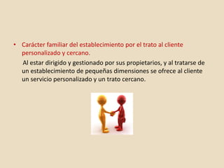 • Carácter familiar del establecimiento por el trato al cliente
personalizado y cercano.
Al estar dirigido y gestionado por sus propietarios, y al tratarse de
un establecimiento de pequeñas dimensiones se ofrece al cliente
un servicio personalizado y un trato cercano.
 