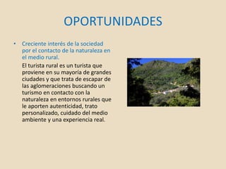OPORTUNIDADES
• Creciente interés de la sociedad
por el contacto de la naturaleza en
el medio rural.
El turista rural es un turista que
proviene en su mayoría de grandes
ciudades y que trata de escapar de
las aglomeraciones buscando un
turismo en contacto con la
naturaleza en entornos rurales que
le aporten autenticidad, trato
personalizado, cuidado del medio
ambiente y una experiencia real.
 