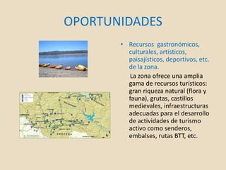 OPORTUNIDADES
• Recursos gastronómicos,
culturales, artísticos,
paisajísticos, deportivos, etc.
de la zona.
La zona ofrece una amplia
gama de recursos turísticos:
gran riqueza natural (flora y
fauna), grutas, castillos
medievales, infraestructuras
adecuadas para el desarrollo
de actividades de turismo
activo como senderos,
embalses, rutas BTT, etc.
 