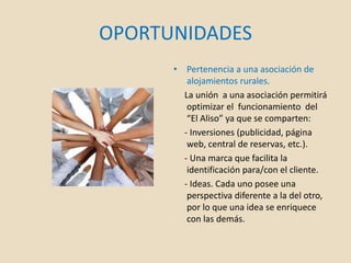 OPORTUNIDADES
• Pertenencia a una asociación de
alojamientos rurales.
La unión a una asociación permitirá
optimizar el funcionamiento del
“El Aliso” ya que se comparten:
- Inversiones (publicidad, página
web, central de reservas, etc.).
- Una marca que facilita la
identificación para/con el cliente.
- Ideas. Cada uno posee una
perspectiva diferente a la del otro,
por lo que una idea se enriquece
con las demás.
 