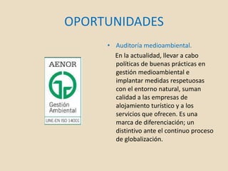 OPORTUNIDADES
• Auditoría medioambiental.
En la actualidad, llevar a cabo
políticas de buenas prácticas en
gestión medioambiental e
implantar medidas respetuosas
con el entorno natural, suman
calidad a las empresas de
alojamiento turístico y a los
servicios que ofrecen. Es una
marca de diferenciación; un
distintivo ante el continuo proceso
de globalización.
 